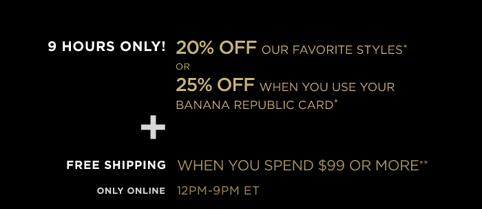 9 hours only! 20% off our favorite styles* or 25% off when you use your Banana Republic card*+ free shipping when you spend $99 or more**. Only online 12-9pm ET. Enter promo code at checkout.