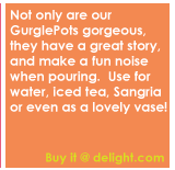 Not only are our GurglePots gorgeous, they have a great story, and make a fun noise when pouring.  Use for water, iced tea, Sangria or even as a lovely vase!