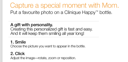 Capture a special moment with Mom. Put a favourite photo on a Clinique Happy(TM) bottle.  A gift with personality. Creating this personalized gift is fast and easy. And it will keep them smiling all year long! 1: Smile. Choose the picture you want to appear in the bottle. 2: Click. Adjust the image-rotate, zoom or reposition.