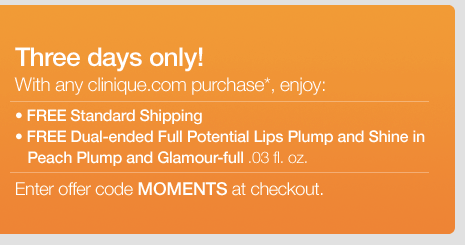 THREE DAYS ONLY! With any clinique.com purchase*  enjoy: -FREE Standard Shipping -FREE Dual-ended Full Potential Lips Plump and Shine in Peach Plump and Glamour-full .03 fl. oz. Just enter offer code MOMENTS at checkout.