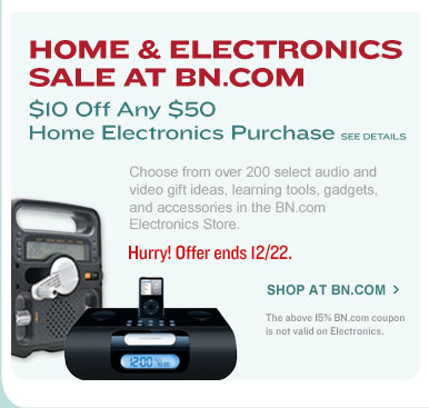HOME & ELECTRONICS SALE AT BN.COM. $10 Off Any $50 Home Electronics Purchase. See Details. Choose from over 200 select audio and video gift ideas, learning tools, gadgets, and accessories in the BN.com Electronic Store. Hurry! Offer ends 12/22. The above 15% BN.com coupon is not valid on Electronics. SHOP AT BN.COM