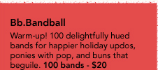 Bb.Bandball - Warm-up! 100 delightfully hued bands for happier holiday updos, ponies with pop, and buns that beguile. 100 bands - $20