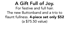 A Gift Full of Joy. For festive and full hair. The new Buttonband and a trio to flaunt fullness. 4-piece set only $52  (a $75.50 value)