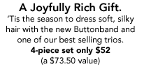 A Joyfully Rich Gift. Tis the season to dress soft, silky hair with the new Buttonband and one of our best selling trios. 4-piece set only $52  (a $73.50 value)