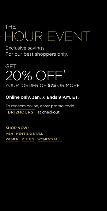 THE 12-HOUR EVENT - Exclusive savings for our best shoppers only. Get 20% off* your order of $75 or more. Online only. Jan. 7. Ends 9 P.M. ET. To redeem online, enter promo code BR12HOURS at checkout.
