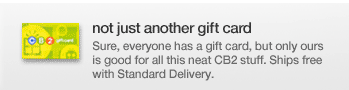 not just another gift card Sure, everyone has a gift card, but only ours is good for all this neat CB2 stuff. Ships free with Standard Delivery.