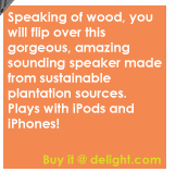 Speaking of wood, you will flip over this gorgeous, amazing sounding speaker made from sustainable plantation sources. Plays with iPods and iPhones!