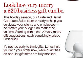Look how very merry a $20 business gift can be. This holiday season, our Crate and Barrel Corporate Sales team is ready to help you celebrate your clients and employees no matter your budget, no matter the volume. Starting with these 20 very merry gift suggestions, each surprisingly priced under $20. It's not too early to think gifts. Let us help you with your order now, while quantities on popular gift items are fully stocked.