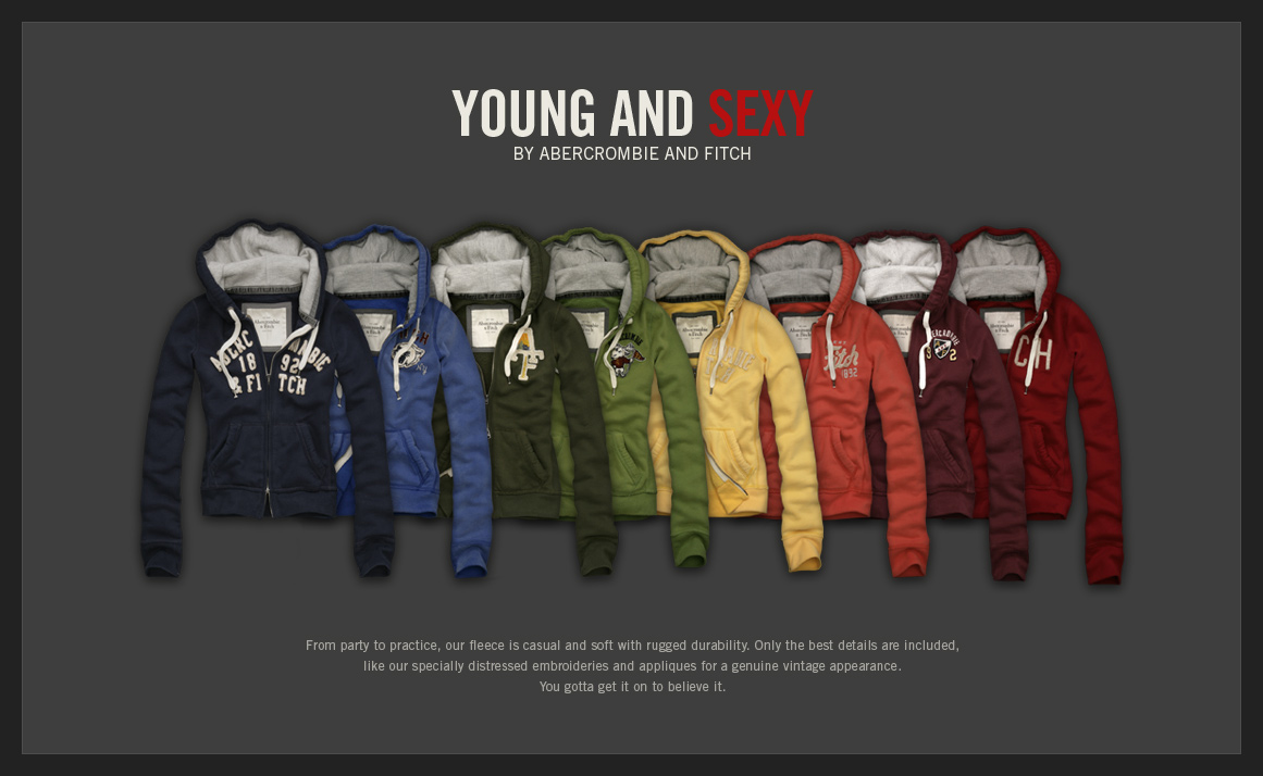 YOUNG AND SEXY
BY ABERCROMBIE & FITCH

FROM PARTY TO PRACTICE, OUR FLEECE IS CASUAL AND SOFT WITH RUGGED DURABILITY.
ONLY THE BEST DETAILS ARE INCLUDED, LIKE OUR SPECIALLY DISTRESSED EMBROIDERIES
AND APPLIQUES FOR A GENUINE VINTAGE APPEARANCE.
YOU GOTTA GET IT ON TO BELIEVE IT.