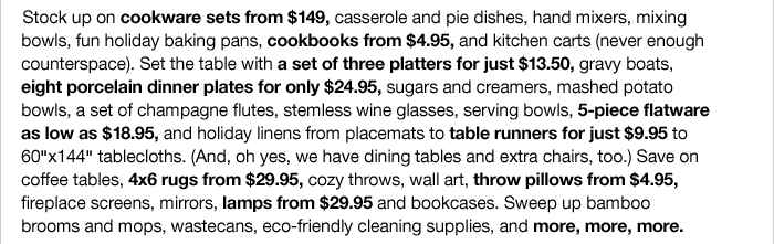 Stock up on cookware sets from $149, casserole and pie dishes, hand mixers, mixing bowls, fun holiday baking pans, cookbooks from $4.95, and kitchen carts (never enough counterspace). Set the table with a set of three platters for just $13.50, gravy boats, eight porcelain dinner plates for only $24.95, sugars and creamers, mashed potato bowls, a set of champagne flutes, stemless wine glasses, serving bowls, 5-piece flatware as low as $18.95, and holiday linens from placemats to table runners for just $9.95 to 60x144 tablecloths. (And, oh yes, we have dining tables and extra chairs, too.) Save on coffee tables, 4x6 rugs from $29.95, cozy throws, wall art, throw pillows from $4.95, fireplace screens, mirrors, lamps from $29.95 and bookcases. Sweep up bamboo brooms and mops, wastecans, eco-friendly cleaning supplies, and more, more, more.
