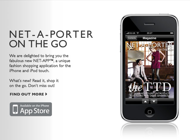 NET-A-PORTER ON THE GO: We are delighted to bring you the fabulous new NET-APP, a unique fashion shopping application for the iPhone and iPod touch. Whats new? Read it, shop it on the go. Dont miss out! Available on the iPhone APP STORE