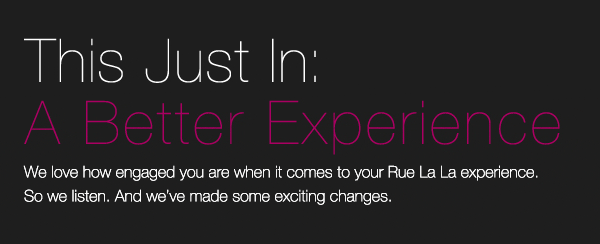 This Just In: A Better Experience. We love how engaged you are when it comes to your Rue La La experience. So we listen. And we've made some exciting changes.
