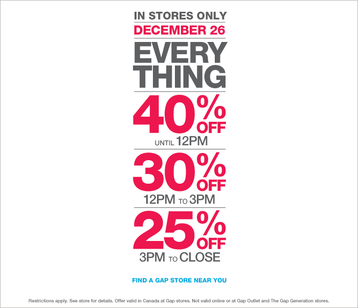 IN STORES ONLY | DECEMBER 26 | EVERYTHING | 40% OFF UNTIL 12PM | 30% OFF 12PM TO 3PM | 25% OFF 3PM TO CLOSE | FIND A GAP STORE NEAR YOU. Restrictions apply. See store for details. Offer valid in Canada at Gap stores. Not valid online or at Gap Outlet and The Gap Generation stores.