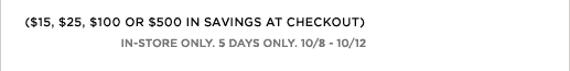 ($15, $25, $100 OR $500 IN SAVINGS AT CHECKOUT) IN-STORE ONLY. 5 DAYS ONLY. 10/8 - 10/12