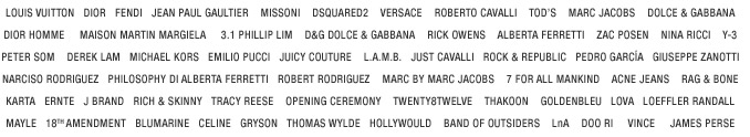 LOUIS VUITTON DIOR FENDI JEAN PAUL GAULTIER MISSONI DSQUARED2 VERSACE ROBERTO CAVALLI TOD'S MARC JACOBS DOLCE & GABBANA DIOR HOMME MAISON MARTIN MARGIELA  3.1 PHILLIP LIM D&G DOLCE & GABBANA RICK OWENS ALBERTA FERRETTI ZAC POSEN NINA RICCI Y-3 PETER SOM DEREK LAM MICHAEL KORS EMILIO PUCCI JUICY COUTURE L.A.M.B. JUST CAVALLI ROCK & REPUBLIC PEDRO GARCA GIUSEPPE ZANOTTI NARCISO RODRIGUEZ PHILOSOPHY DI ALBERTA FERRETTI ROBERT RODRIGUEZ MARC BY MARC JACOBS 7 FOR ALL MANKIND ACNE JEANS RAG & BONE KARTA ERNTE J BRAND RICH & SKINNY TRACY REESE OPENING CEREMONY TWENTY8TWELVE THAKOON GOLDENBLEU LOVA LOEFFLER RANDALL MAYLE 18TH AMENDMENT BLUMARINE CELINE GRYSON THOMAS WYLDE HOLLYWOULD BAND OF OUTSIDERS LNA DOO.RI VINCE JAMES PERSE 