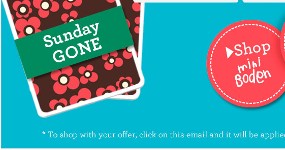 > Shop Mini Boden. *To shop with your offer, click on this email and it will be applied automatically.