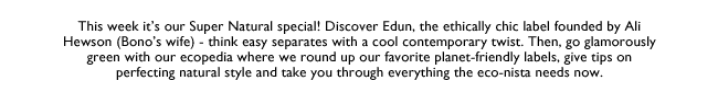 This week it’s our Super Natural special! Discover Edun, the ethically chic label founded by Ali Hewson (Bono’s wife) - think easy separates with a cool contemporary twist. Then, go glamorously green with our ecopedia where we round up our favorite 
planet-friendly labels, give tips on perfecting natural style and take you through everything the eco-nista needs now.