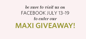 Be 
sure to visit us on FACEBOOK July 13-19 to enter our Maxi Giveaway!