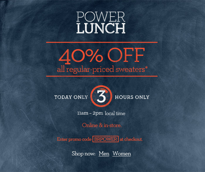 Power Lunch. 40% OFF All regular-priced sweaters* Today only. 3 hours only. 11am  2pm local time. Online & in-store. Enter promo code BRPOWER at checkout.