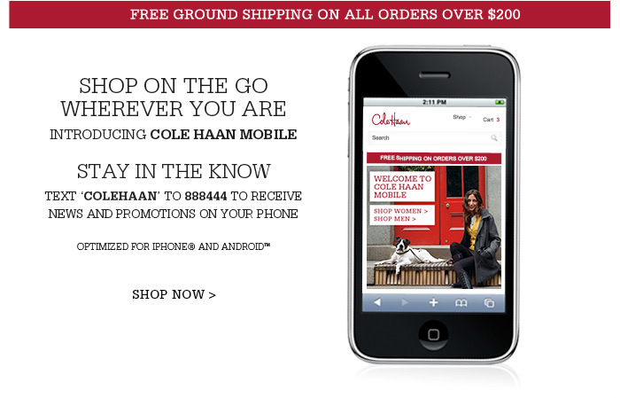 INTRODUCING COLE HAAN MOBILE | SHOP ON THE GO WHEREVER YOU ARE | STAY IN THE KNOW | TEXT 'COLEHAAN' TO 888444 TO RECEIVE NEWS AND PROMOTIONS ON YOUR PHONE | OPTIMIZED FOR IPHONE(R) AND ANDROID(TM)