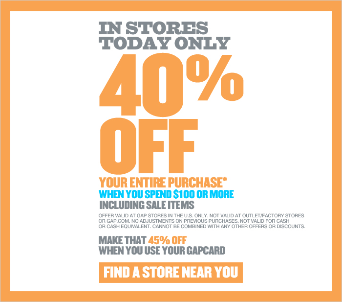 IN STORES TODAY ONLY 40% OFF YOUR ENTIRE PURCHASE* WHEN YOU SPEND $100 OR MORE INLCUDING SALE ITEMS. OFFER VALID AT GAP STORES IN THE U.S. ONLY. NOT VALID AT OUTLET/FACTORY STORES OR GAP.COM. NO ADJUSTMENTS ON PREVIOUS PURCHASES. NOT VALID FOR CASH OR CASH EQUIVALENT. CANNOT BE COMBINED WITH ANY OTHER OFFERS OR DISCOUNTS. MAKE THAT 45% OFF WHEN YOU USE YOUR GAPCARD. FIND A STORE NEAR YOU 