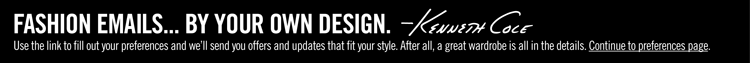 FASHION EMAILS... BY YOUR OWN DESIGN. -Kenneth Cole ||| Use the link to fill out your preferences and we'll send you offers and updates that fit your style. After all, a great wardrobe is all in the details. Continue to preferences page.