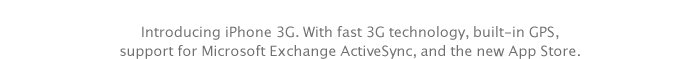 Introducing iPhone 3G. With fast 3G technology, built-in GPS, support for Microsoft Exchange ActiveSync, and the new App Store.