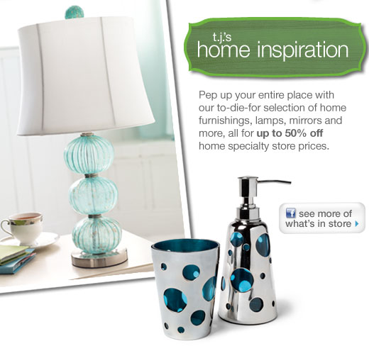 T.J.'s home inspiration - Pep up your entire place with our to-die-for selection of home furnishings, lamps, mirrors and more, all for up to 50% off home specialty store prices.  